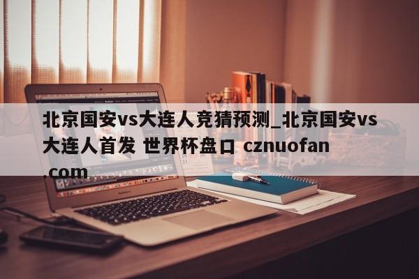 北京国安vs大连人竞猜预测_北京国安vs大连人首发 世界杯盘口 cznuofan.com