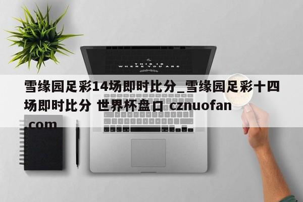 雪缘园足彩14场即时比分_雪缘园足彩十四场即时比分 世界杯盘口 cznuofan.com