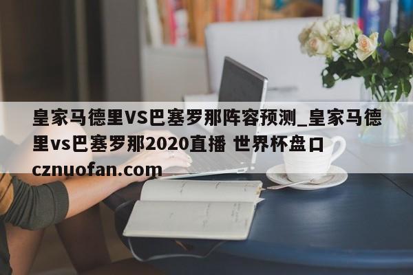 皇家马德里VS巴塞罗那阵容预测_皇家马德里vs巴塞罗那2020直播 世界杯盘口 cznuofan.com