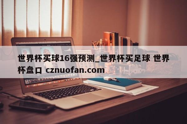 世界杯买球16强预测_世界杯买足球 世界杯盘口 cznuofan.com