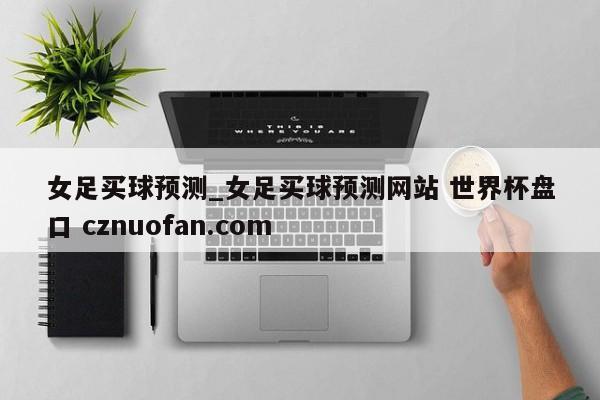 女足买球预测_女足买球预测网站 世界杯盘口 cznuofan.com