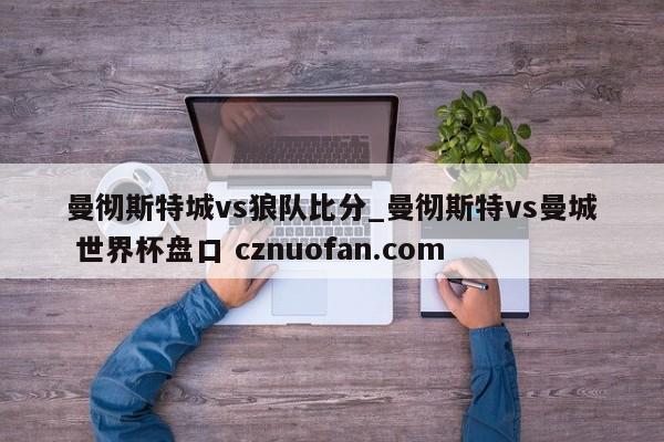 曼彻斯特城vs狼队比分_曼彻斯特vs曼城 世界杯盘口 cznuofan.com