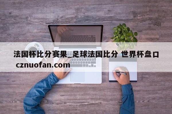 法国杯比分赛果_足球法国比分 世界杯盘口 cznuofan.com