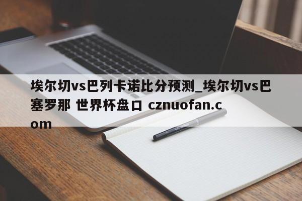 埃尔切vs巴列卡诺比分预测_埃尔切vs巴塞罗那 世界杯盘口 cznuofan.com