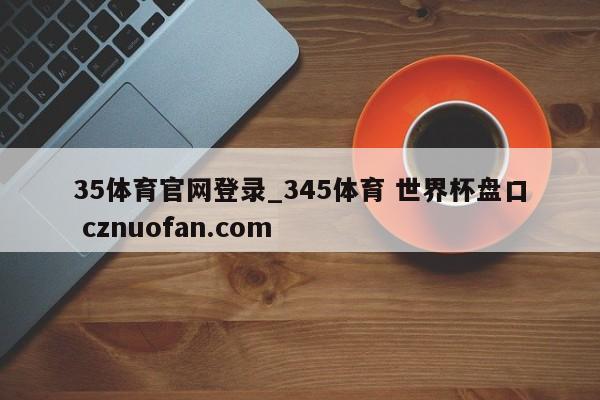 35体育官网登录_345体育 世界杯盘口 cznuofan.com