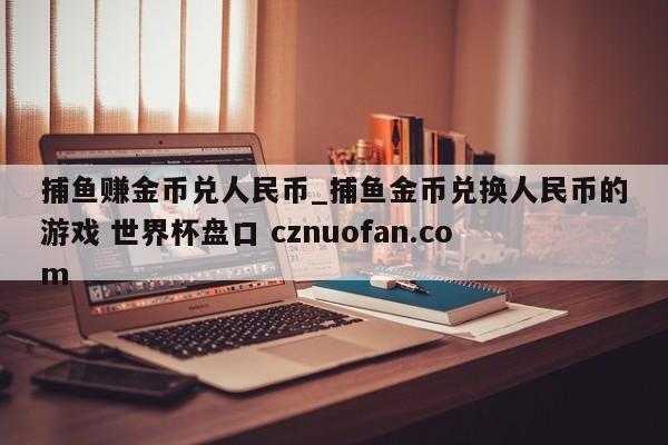 捕鱼赚金币兑人民币_捕鱼金币兑换人民币的游戏 世界杯盘口 cznuofan.com