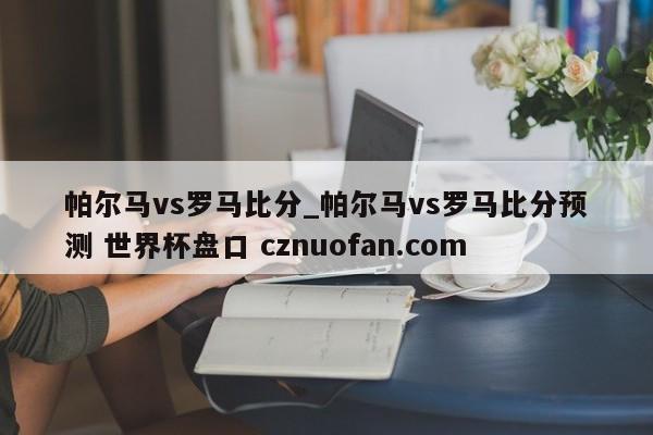 帕尔马vs罗马比分_帕尔马vs罗马比分预测 世界杯盘口 cznuofan.com