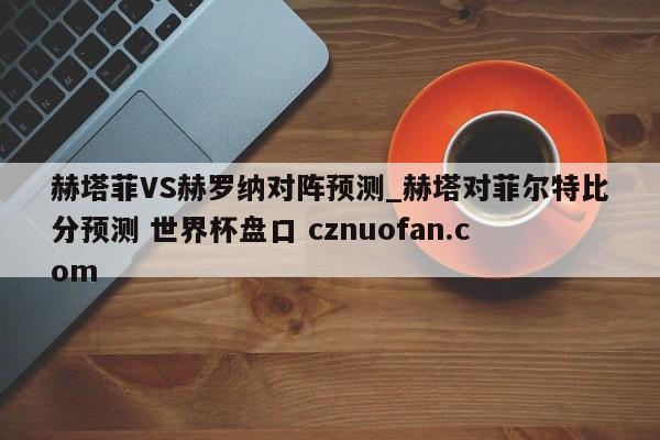 赫塔菲VS赫罗纳对阵预测_赫塔对菲尔特比分预测 世界杯盘口 cznuofan.com