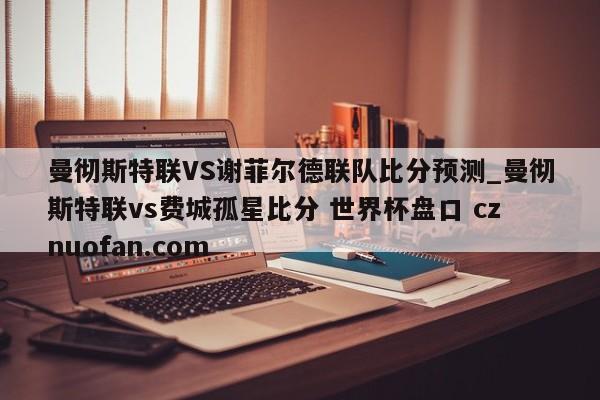 曼彻斯特联VS谢菲尔德联队比分预测_曼彻斯特联vs费城孤星比分 世界杯盘口 cznuofan.com