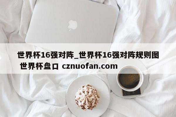 世界杯16强对阵_世界杯16强对阵规则图 世界杯盘口 cznuofan.com