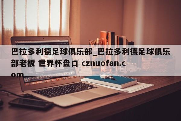 巴拉多利德足球俱乐部_巴拉多利德足球俱乐部老板 世界杯盘口 cznuofan.com