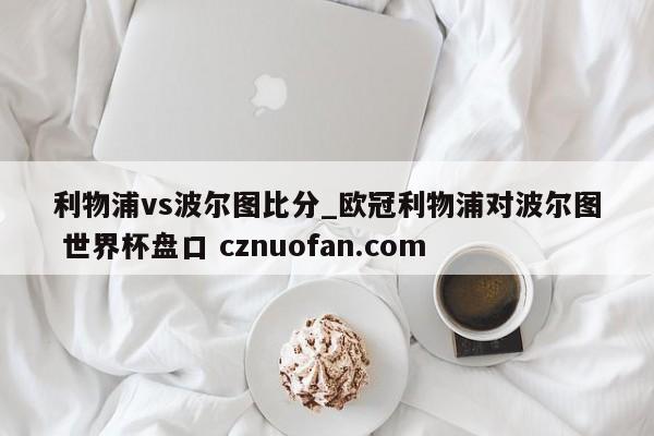 利物浦vs波尔图比分_欧冠利物浦对波尔图 世界杯盘口 cznuofan.com