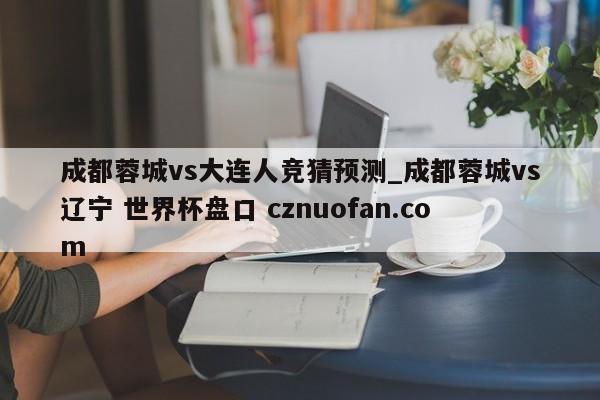 成都蓉城vs大连人竞猜预测_成都蓉城vs辽宁 世界杯盘口 cznuofan.com