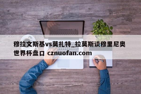 穆拉文斯基vs莫扎特_拉莫斯谈穆里尼奥 世界杯盘口 cznuofan.com