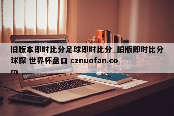 旧版本即时比分足球即时比分_旧版即时比分球探 世界杯盘口 cznuofan.com