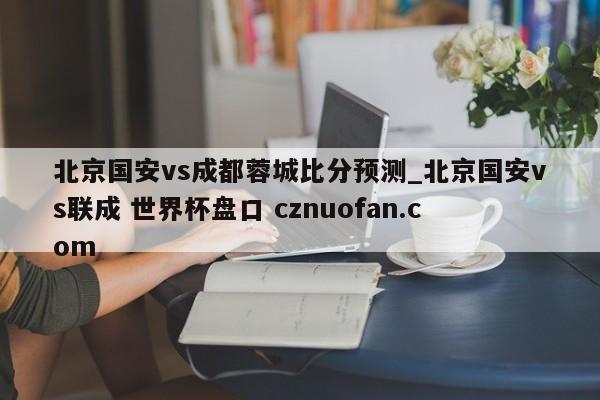 北京国安vs成都蓉城比分预测_北京国安vs联成 世界杯盘口 cznuofan.com