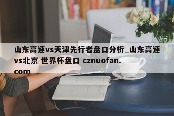 山东高速vs天津先行者盘口分析_山东高速vs北京 世界杯盘口 cznuofan.com