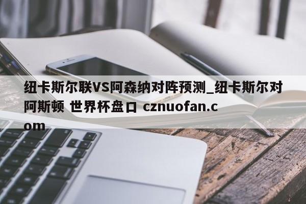 纽卡斯尔联VS阿森纳对阵预测_纽卡斯尔对阿斯顿 世界杯盘口 cznuofan.com
