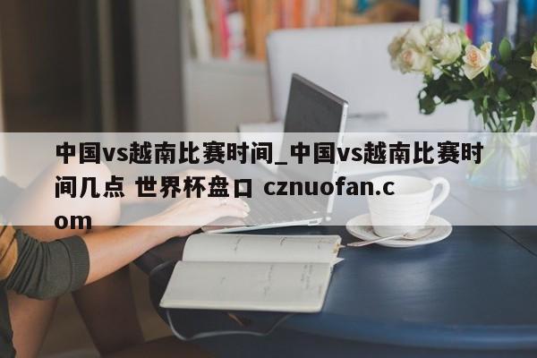 中国vs越南比赛时间_中国vs越南比赛时间几点 世界杯盘口 cznuofan.com