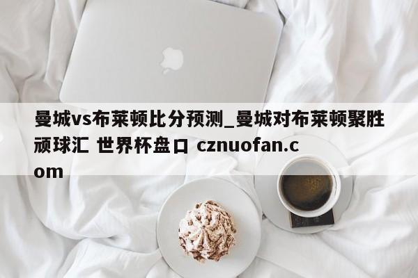 曼城vs布莱顿比分预测_曼城对布莱顿聚胜顽球汇 世界杯盘口 cznuofan.com