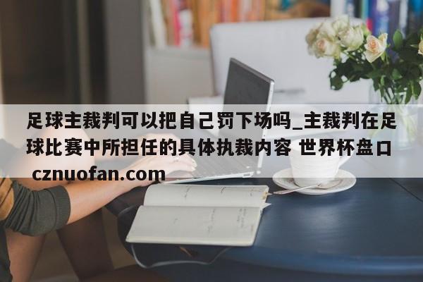 足球主裁判可以把自己罚下场吗_主裁判在足球比赛中所担任的具体执裁内容 世界杯盘口 cznuofan.com