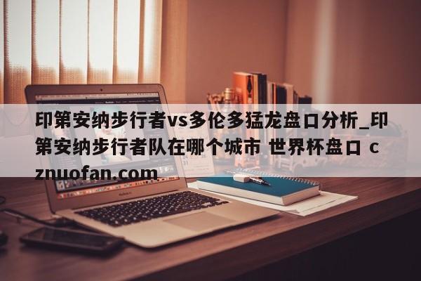 印第安纳步行者vs多伦多猛龙盘口分析_印第安纳步行者队在哪个城市 世界杯盘口 cznuofan.com