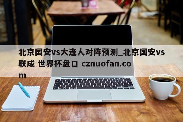 北京国安vs大连人对阵预测_北京国安vs联成 世界杯盘口 cznuofan.com