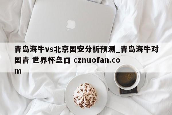 青岛海牛vs北京国安分析预测_青岛海牛对国青 世界杯盘口 cznuofan.com