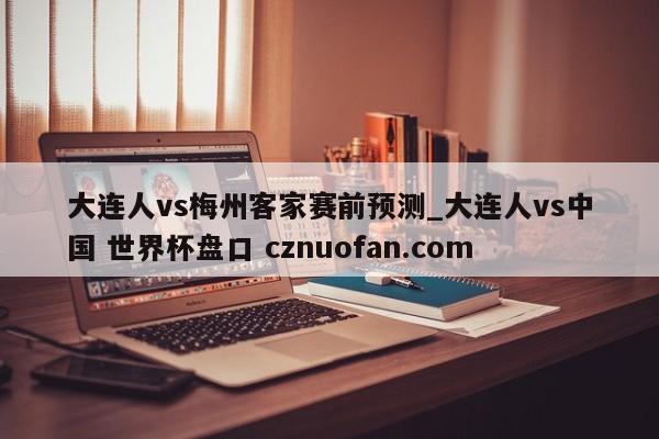 大连人vs梅州客家赛前预测_大连人vs中国 世界杯盘口 cznuofan.com