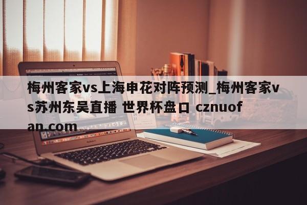 梅州客家vs上海申花对阵预测_梅州客家vs苏州东吴直播 世界杯盘口 cznuofan.com