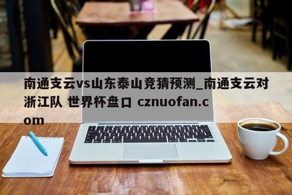 南通支云vs山东泰山竞猜预测_南通支云对浙江队 世界杯盘口 cznuofan.com