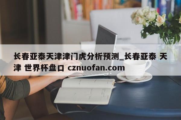 长春亚泰天津津门虎分析预测_长春亚泰 天津 世界杯盘口 cznuofan.com