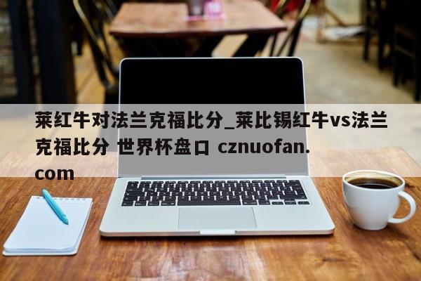 莱红牛对法兰克福比分_莱比锡红牛vs法兰克福比分 世界杯盘口 cznuofan.com