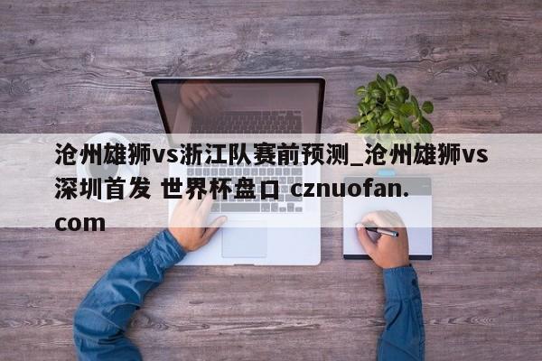 沧州雄狮vs浙江队赛前预测_沧州雄狮vs深圳首发 世界杯盘口 cznuofan.com