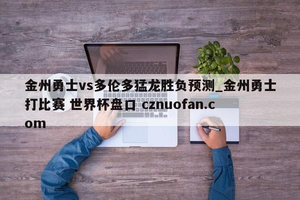 金州勇士vs多伦多猛龙胜负预测_金州勇士打比赛 世界杯盘口 cznuofan.com