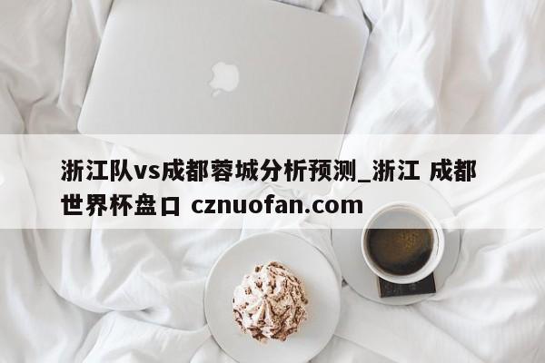 浙江队vs成都蓉城分析预测_浙江 成都 世界杯盘口 cznuofan.com