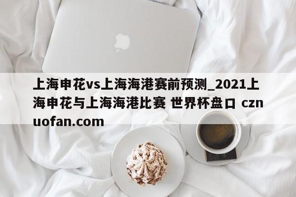 上海申花vs上海海港赛前预测_2021上海申花与上海海港比赛 世界杯盘口 cznuofan.com