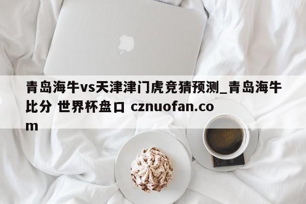 青岛海牛vs天津津门虎竞猜预测_青岛海牛比分 世界杯盘口 cznuofan.com