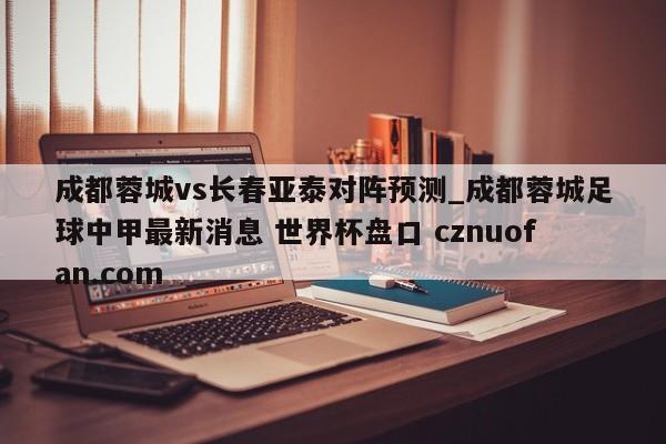 成都蓉城vs长春亚泰对阵预测_成都蓉城足球中甲最新消息 世界杯盘口 cznuofan.com