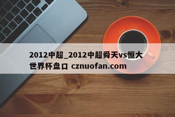 2012中超_2012中超舜天vs恒大 世界杯盘口 cznuofan.com