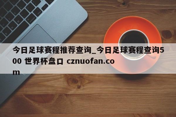 今日足球赛程推荐查询_今日足球赛程查询500 世界杯盘口 cznuofan.com