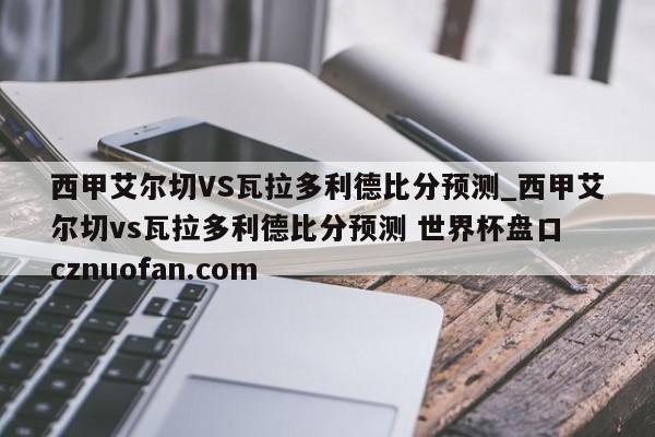 西甲艾尔切VS瓦拉多利德比分预测_西甲艾尔切vs瓦拉多利德比分预测 世界杯盘口 cznuofan.com