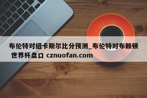 布伦特对纽卡斯尔比分预测_布伦特对布赖顿 世界杯盘口 cznuofan.com