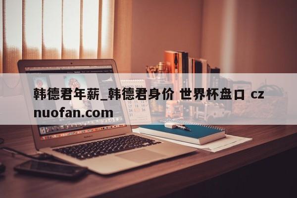 韩德君年薪_韩德君身价 世界杯盘口 cznuofan.com