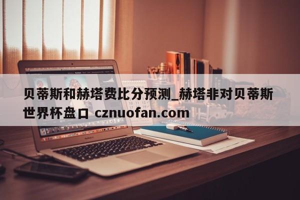 贝蒂斯和赫塔费比分预测_赫塔非对贝蒂斯 世界杯盘口 cznuofan.com