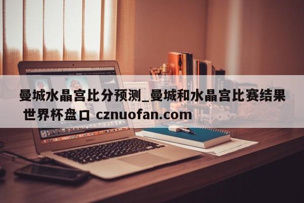 曼城水晶宫比分预测_曼城和水晶宫比赛结果 世界杯盘口 cznuofan.com