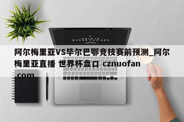 阿尔梅里亚VS毕尔巴鄂竞技赛前预测_阿尔梅里亚直播 世界杯盘口 cznuofan.com