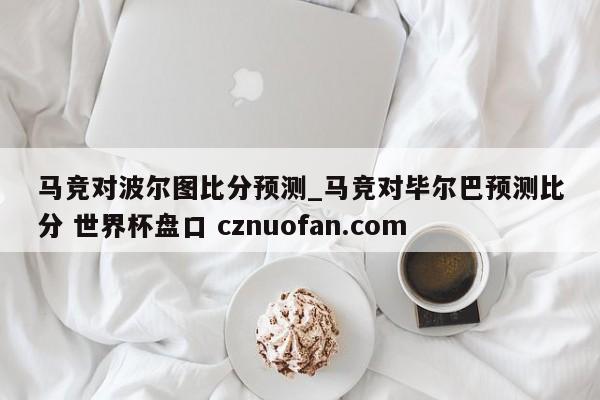马竞对波尔图比分预测_马竞对毕尔巴预测比分 世界杯盘口 cznuofan.com