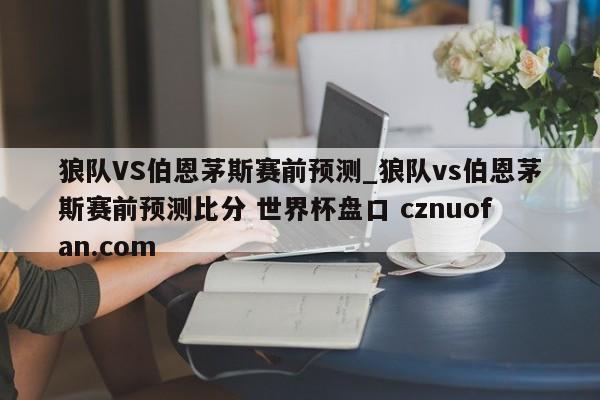 狼队VS伯恩茅斯赛前预测_狼队vs伯恩茅斯赛前预测比分 世界杯盘口 cznuofan.com