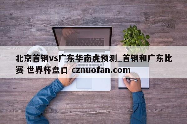 北京首钢vs广东华南虎预测_首钢和广东比赛 世界杯盘口 cznuofan.com